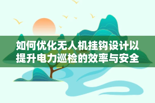 如何优化无人机挂钩设计以提升电力巡检的效率与安全性？