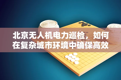 北京无人机电力巡检，如何在复杂城市环境中确保高效与安全？