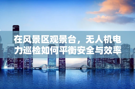 在风景区观景台，无人机电力巡检如何平衡安全与效率？