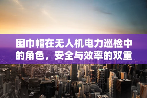 围巾帽在无人机电力巡检中的角色，安全与效率的双重保障？