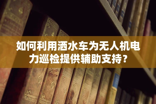 如何利用洒水车为无人机电力巡检提供辅助支持？