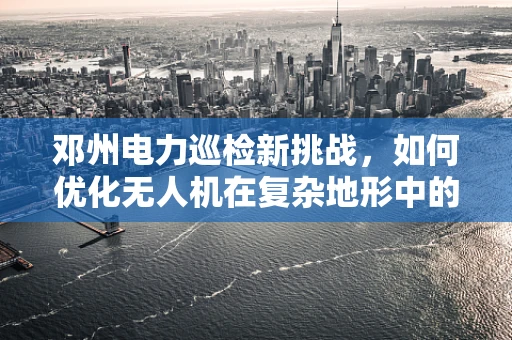邓州电力巡检新挑战，如何优化无人机在复杂地形中的电力线路智能巡检？