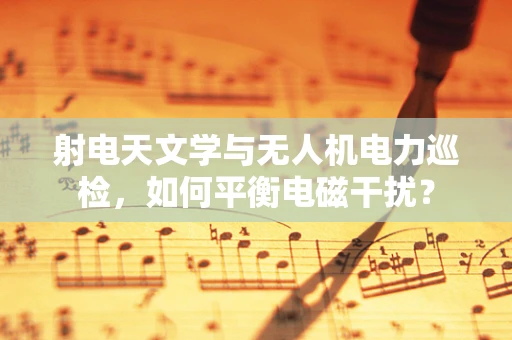 射电天文学与无人机电力巡检，如何平衡电磁干扰？