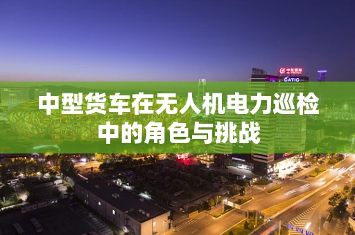 中型货车在无人机电力巡检中的角色与挑战