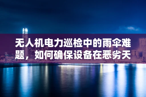 无人机电力巡检中的雨伞难题，如何确保设备在恶劣天气下的安全作业？