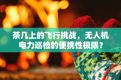 茶几上的飞行挑战，无人机电力巡检的便携性极限？