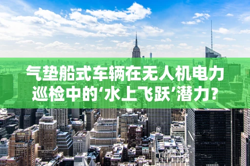 气垫船式车辆在无人机电力巡检中的‘水上飞跃’潜力？
