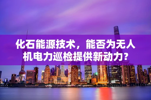 化石能源技术，能否为无人机电力巡检提供新动力？
