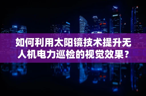 如何利用太阳镜技术提升无人机电力巡检的视觉效果？