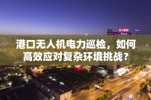 港口无人机电力巡检，如何高效应对复杂环境挑战？