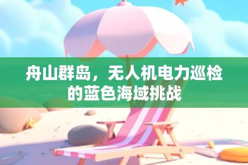 舟山群岛，无人机电力巡检的蓝色海域挑战