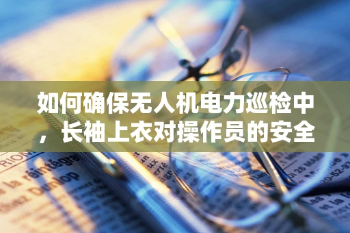 如何确保无人机电力巡检中，长袖上衣对操作员的安全保护？