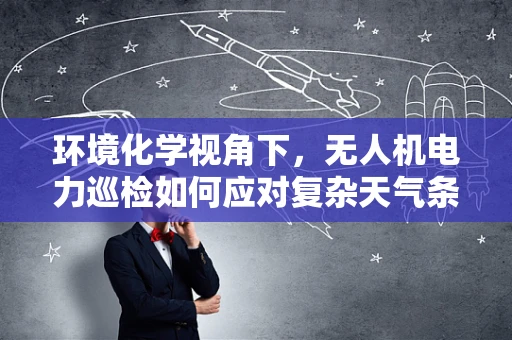 环境化学视角下，无人机电力巡检如何应对复杂天气条件下的挑战？