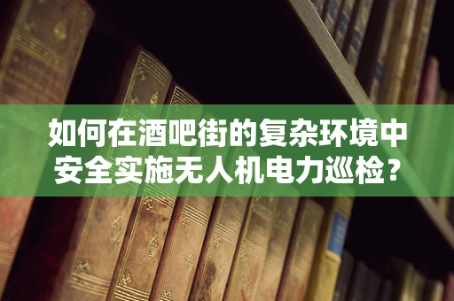 如何在酒吧街的复杂环境中安全实施无人机电力巡检？