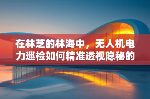 在林芝的林海中，无人机电力巡检如何精准透视隐秘的电力线？