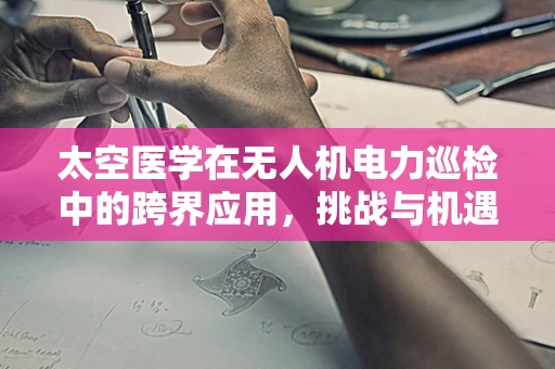 太空医学在无人机电力巡检中的跨界应用，挑战与机遇并存？