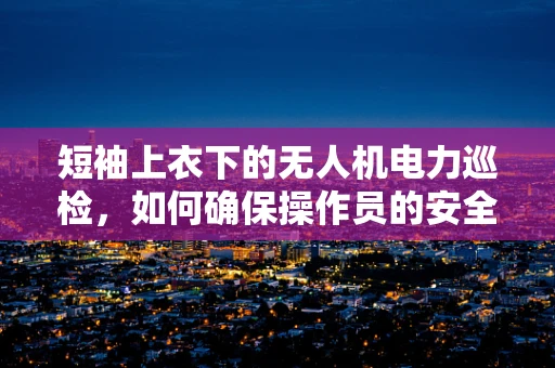 短袖上衣下的无人机电力巡检，如何确保操作员的安全与舒适？