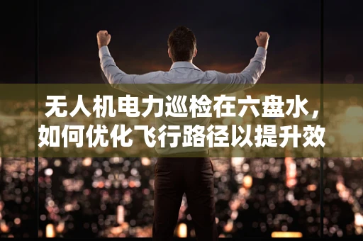 无人机电力巡检在六盘水，如何优化飞行路径以提升效率？