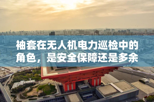 袖套在无人机电力巡检中的角色，是安全保障还是多余之举？