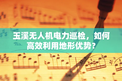 玉溪无人机电力巡检，如何高效利用地形优势？