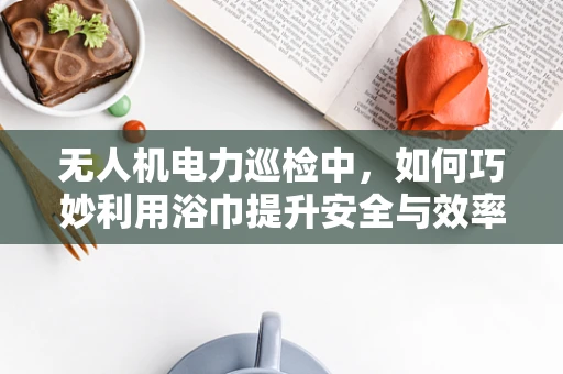 无人机电力巡检中，如何巧妙利用浴巾提升安全与效率？