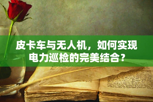 皮卡车与无人机，如何实现电力巡检的完美结合？
