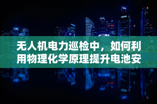 无人机电力巡检中，如何利用物理化学原理提升电池安全与效率？