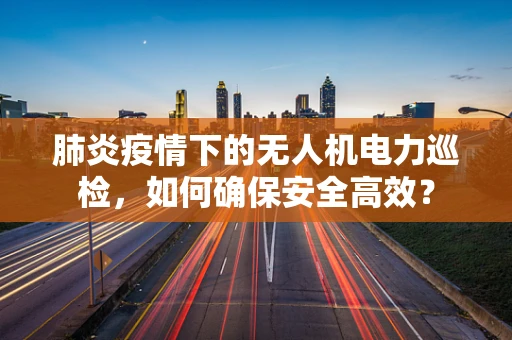 肺炎疫情下的无人机电力巡检，如何确保安全高效？