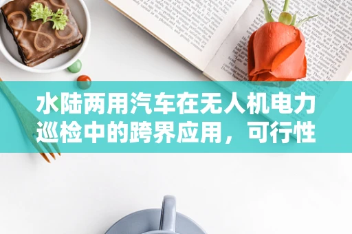 水陆两用汽车在无人机电力巡检中的跨界应用，可行性与挑战何在？