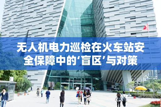 无人机电力巡检在火车站安全保障中的‘盲区’与对策