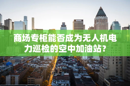 商场专柜能否成为无人机电力巡检的空中加油站？