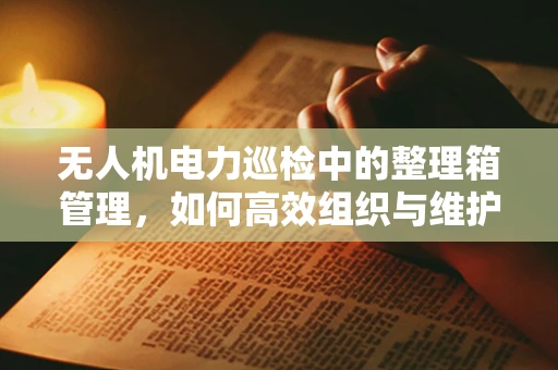 无人机电力巡检中的整理箱管理，如何高效组织与维护？