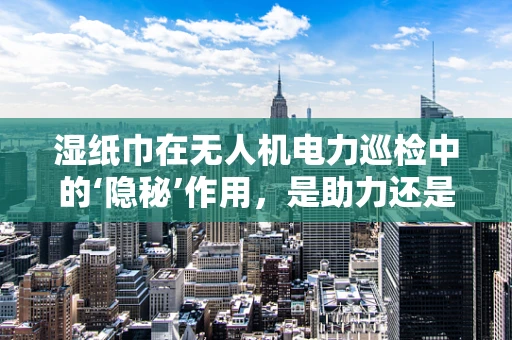 湿纸巾在无人机电力巡检中的‘隐秘’作用，是助力还是阻碍？
