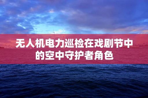 无人机电力巡检在戏剧节中的空中守护者角色