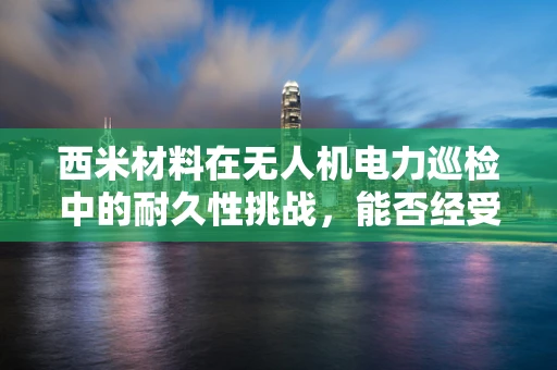西米材料在无人机电力巡检中的耐久性挑战，能否经受风雨考验？