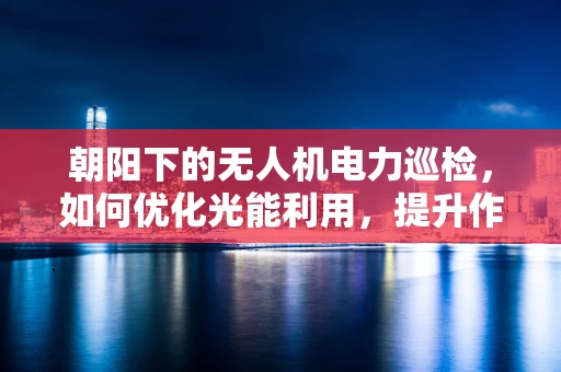 朝阳下的无人机电力巡检，如何优化光能利用，提升作业效率？