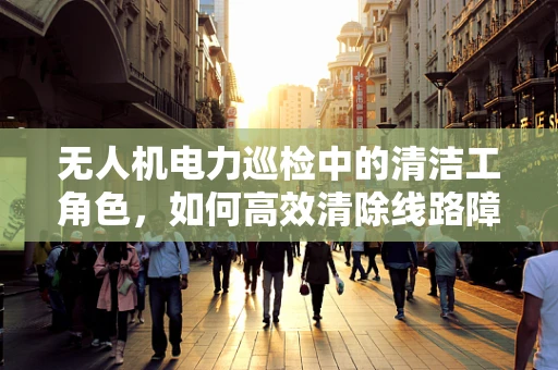 无人机电力巡检中的清洁工角色，如何高效清除线路障碍？