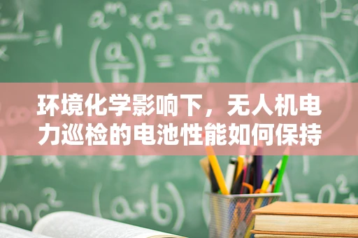 环境化学影响下，无人机电力巡检的电池性能如何保持？