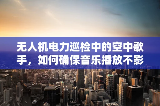 无人机电力巡检中的空中歌手，如何确保音乐播放不影响任务执行？