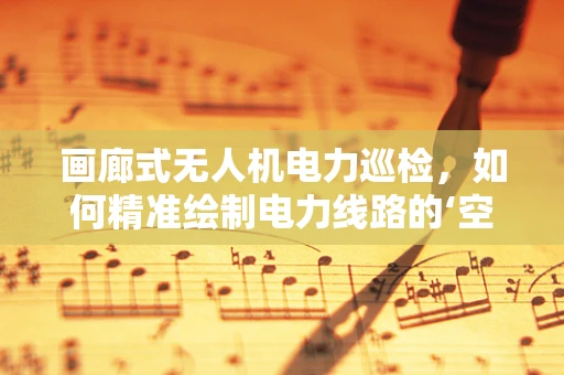 画廊式无人机电力巡检，如何精准绘制电力线路的‘空中画卷’？
