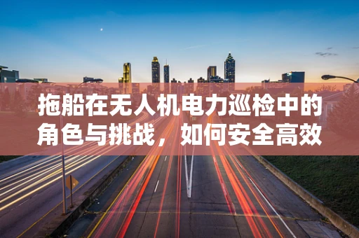 拖船在无人机电力巡检中的角色与挑战，如何安全高效地实现跨水域作业？