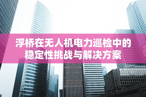 浮桥在无人机电力巡检中的稳定性挑战与解决方案