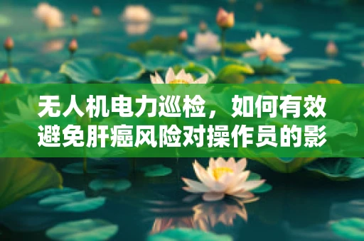 无人机电力巡检，如何有效避免肝癌风险对操作员的影响？