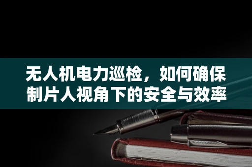 无人机电力巡检，如何确保制片人视角下的安全与效率？