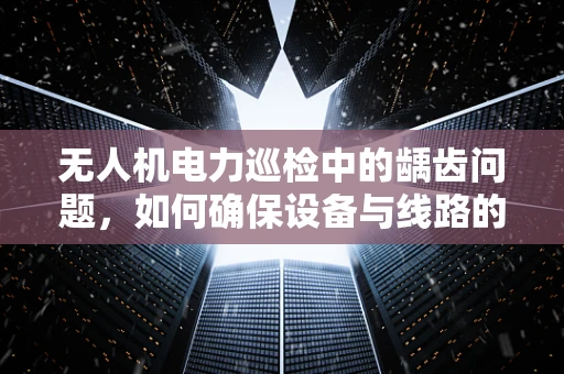 无人机电力巡检中的龋齿问题，如何确保设备与线路的完美咬合？