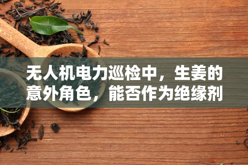 无人机电力巡检中，生姜的意外角色，能否作为绝缘剂提升安全性能？