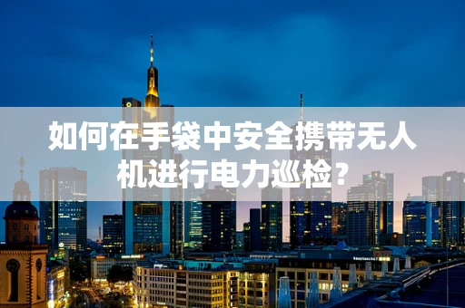 如何在手袋中安全携带无人机进行电力巡检？