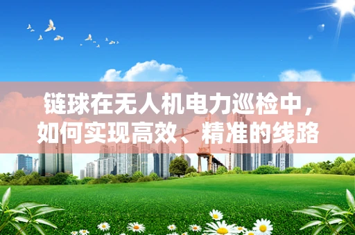 链球在无人机电力巡检中，如何实现高效、精准的线路检测？