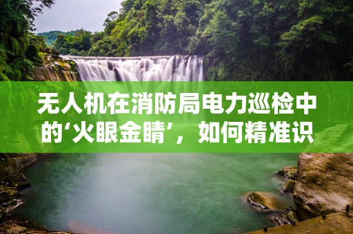 无人机在消防局电力巡检中的‘火眼金睛’，如何精准识别并预警潜在火灾隐患？