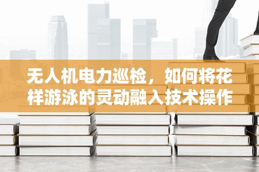 无人机电力巡检，如何将花样游泳的灵动融入技术操作？